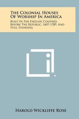The Colonial Houses of Worship in America: Built in the English Colonies Before the Republic, 1607-1789, and Still Standing by Rose, Harold Wickliffe
