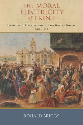 Moral Electricity of Print: Transatlantic Education and the Lima Women's Circuit, 1876-1910 by Briggs, Ronald