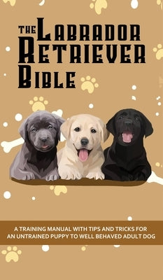 The Labrador Retriever Bible - A Training Manual With Tips and Tricks For An Untrained Puppy To Well Behaved Adult Dog by Pearson, Ashley