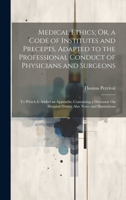 Medical Ethics; Or, a Code of Institutes and Precepts, Adapted to the Professional Conduct of Physicians and Surgeons: To Which Is Added an Appendix; by Percival, Thomas