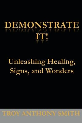 Demonstrate It: Unleashing Healing, Signs, and Wonders by Smith, Troy Anthony