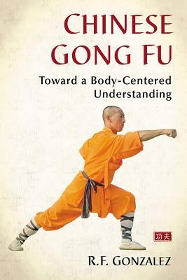 Chinese Gong Fu: Toward a Body-Centered Understanding by Gonzalez, R. F.