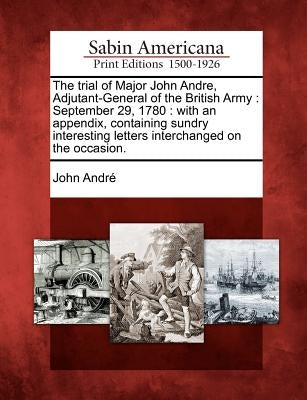 The Trial of Major John Andre, Adjutant-General of the British Army: September 29, 1780: With an Appendix, Containing Sundry Interesting Letters Inter by Andre, John