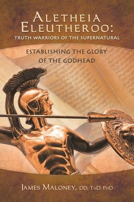 Aletheia Eleutheroo: Truth Warriors of the Supernatural: Establishing the Glory of the Godhead by James Maloney