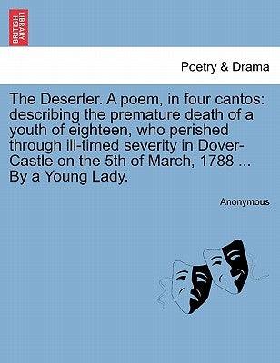 The Deserter. a Poem, in Four Cantos: Describing the Premature Death of a Youth of Eighteen, Who Perished Through Ill-Timed Severity in Dover-Castle o by Anonymous