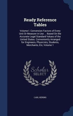 Ready Reference Tables: Volume I. Conversion Factors of Every Unit Or Measure in Use ... Based On the Accurate Legal Standard Values of the Un by Hering, Carl