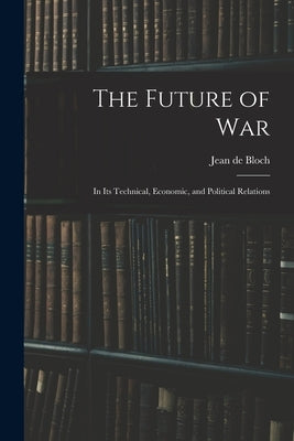 The Future of War: In Its Technical, Economic, and Political Relations by Bloch, Jean De