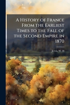 A History of France From the Earliest Times to the Fall of the Second Empire in 1870 by H, Jervis W.
