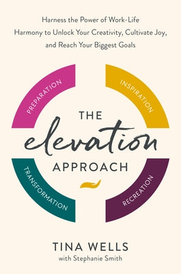 The Elevation Approach: Harness the Power of Work-Life Harmony to Unlock Your Creativity, Cultivate Joy, and Reach Your Biggest Goals by Wells, Tina