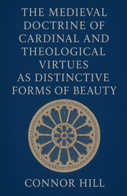 The Medieval Doctrine of Cardinal and Theological Virtues as Distinctive Forms of Beauty by Hill, Connor