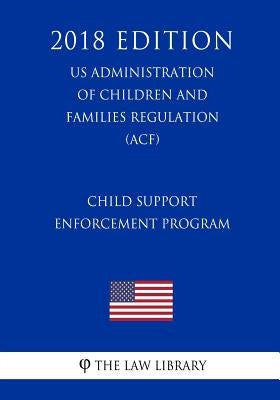 Child Support Enforcement Program (US Administration of Children and Families Regulation) (ACF) (2018 Edition) by The Law Library