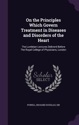 On the Principles Which Govern Treatment in Diseases and Disorders of the Heart: The Lumleian Lectures Deliverd Before The Royal College of Physicians by Powell, Richard Douglas