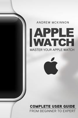 Apple Watch: Master Your Apple Watch - Complete User Guide From Beginners to Expert by McKinnon, Andrew