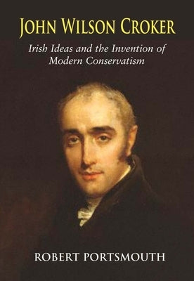 John Wilson Croker: Irish Ideas and the Invention of Modern Conservatism 1800-1835 by Portsmouth, Robert