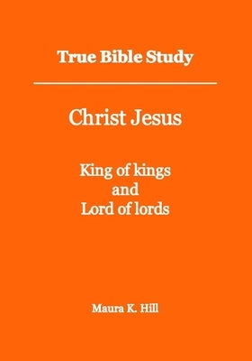 True Bible Study - Christ Jesus King of kings and Lord of lords by Hill, Maura K.