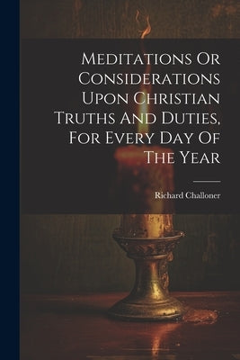 Meditations Or Considerations Upon Christian Truths And Duties, For Every Day Of The Year by Challoner, Richard