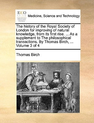 The history of the Royal Society of London for improving of natural knowledge, from its first rise. ... As a supplement to The philosophical transacti by Birch, Thomas