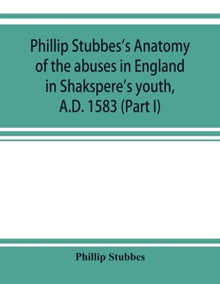 Phillip Stubbes's Anatomy of the abuses in England in Shakspere's youth, A.D. 1583 (Part I) by Stubbes, Phillip