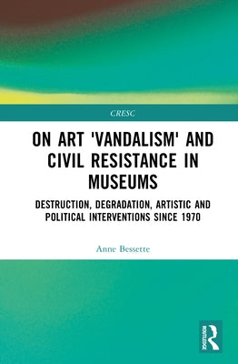 On Art 'Vandalism' and Civil Resistance in Museums: Destruction, Degradation, Artistic and Political Interventions Since 1970 by Bessette, Anne