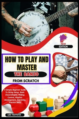 How To Play And Master The Banjo From Scratch: A Simple Beginner Guide To String Setup, Basic Chord Shapes, Picking Control, Rhythm Development, And D by Tsotetsi, Lee