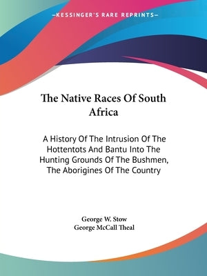 The Native Races Of South Africa: A History Of The Intrusion Of The Hottentots And Bantu Into The Hunting Grounds Of The Bushmen, The Aborigines Of Th by Stow, George William