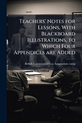 Teachers' Notes for Lessons, With Blackboard Illustrations, to Which Four Appendices are Added by British Commercial Gas Association [Comp
