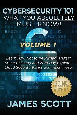 Cybersecurity 101: What You Absolutely Must Know! - Volume 1: Learn How Not to be Pwned, Thwart Spear Phishing and Zero Day Exploits, Clo by Scott, James
