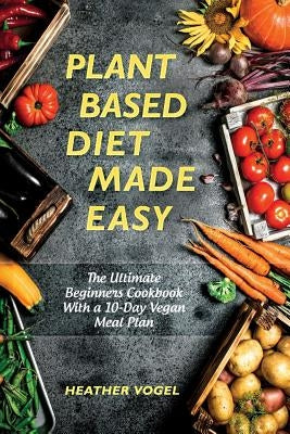 Plant Based Diet Made Easy: The Ultimate Beginners Cookbook With a 10-Day Vegan Meal Plan by Vogel, Heather