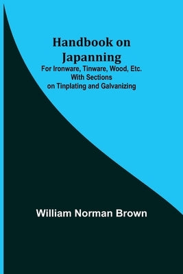 Handbook on Japanning: For Ironware, Tinware, Wood, Etc. With Sections on Tinplating and Galvanizing by Norman Brown, William