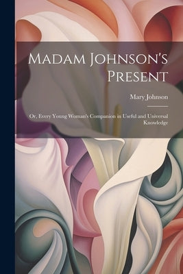 Madam Johnson's Present: Or, Every Young Woman's Companion in Useful and Universal Knowledge by Johnson, Mary