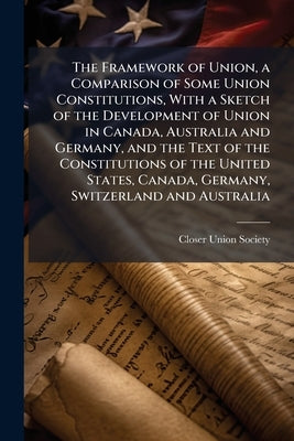The Framework of Union, a Comparison of Some Union Constitutions, With a Sketch of the Development of Union in Canada, Australia and Germany, and the by Closer Union Society