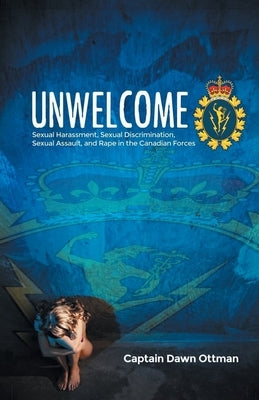 Unwelcome: Sexual Harassment, Sexual Discrimination, Sexual Assault, and Rape in the Canadian Forces by Ottman, Captain Dawn