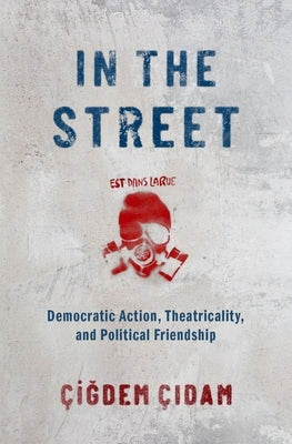 In the Street: Democratic Action, Theatricality, and Political Friendship by Cidam, Cigdem