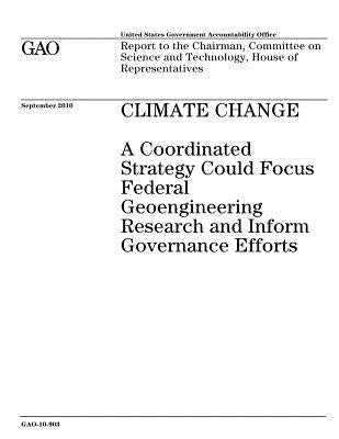 Climate Change: A Coordinated Strategy Could Focus Federal Geoengineering Research and Inform Governance Efforts by Government, U. S.