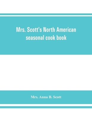 Mrs. Scott's North American seasonal cook book: spring, summer, autumn and winter guide to economy and ease in good food by Mrs Anna B. Scott