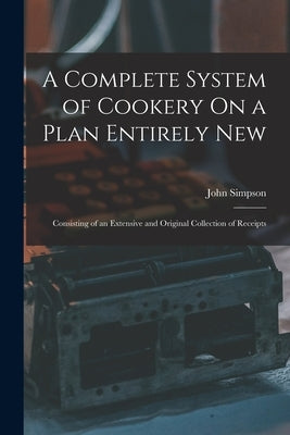A Complete System of Cookery On a Plan Entirely New: Consisting of an Extensive and Original Collection of Receipts by Simpson, John