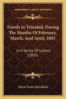 Travels In Trinidad, During The Months Of February, March, And April, 1803: In A Series Of Letters (1805) by McCallum, Pierre Franc