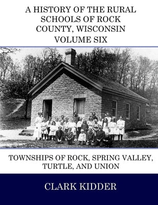A History of the Rural Schools of Rock County, Wisconsin: Townships of Rock, Spring Valley, Turtle, and Union by Kidder, Clark
