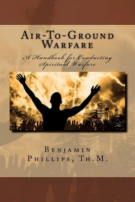 Air-to-Ground Warfare: A Handbook For Conducting Spiritual Warfare by Phillips Th M., Benjamin J.