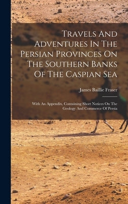 Travels And Adventures In The Persian Provinces On The Southern Banks Of The Caspian Sea: With An Appendix, Containing Short Notices On The Geology An by Fraser, James Baillie
