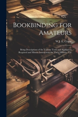 Bookbinding for Amateurs: Being Descriptions of the Various Tools and Appliances Required and Minute Instructions for Their Effective Use by Crane, W. J. Eden