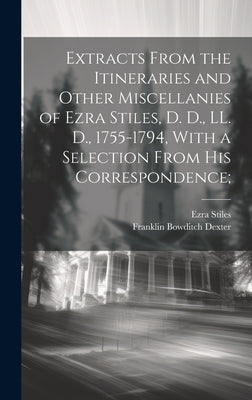 Extracts From the Itineraries and Other Miscellanies of Ezra Stiles, D. D., LL. D., 1755-1794, With a Selection From his Correspondence; by Dexter, Franklin Bowditch