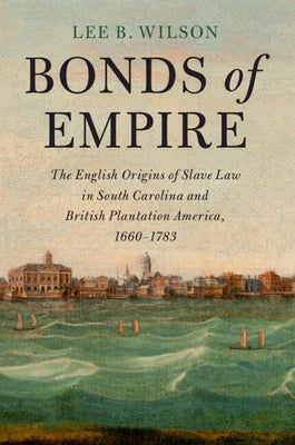 Bonds of Empire: The English Origins of Slave Law in South Carolina and British Plantation America, 1660-1783 by Wilson, Lee B.