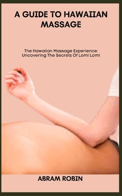 A Guide to Hawaiian Massage: The Hawaiian Massage Experience: Uncovering The Secrets Of Lomi Lomi by Robin, Abram