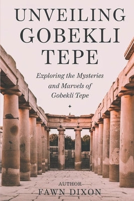 Unveiling Gobekli Tepe: Exploring the Mysteries and Marvels of Gobekli Tepe by Dixon, Fawn