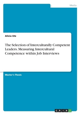 The Selection of Interculturally Competent Leaders. Measuring Intercultural Competence within Job Interviews by Utz, Alicia