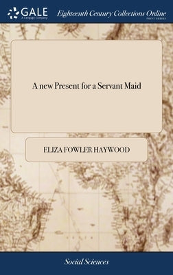 A new Present for a Servant Maid: Containing Rules for her Moral Conduct Both With Respect to Herself and her Superiors: the Whole art of Cooking, ... by Haywood, Eliza Fowler