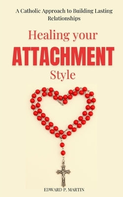 Healing Your Attachment Style: A Catholic Approach to Building Lasting Relationships by Martin, Edward P.