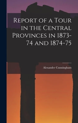 Report of a Tour in the Central Provinces in 1873-74 and 1874-75 by Cunningham, Alexander