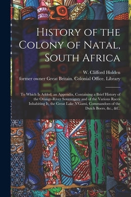 History of the Colony of Natal, South Africa: To Which is Added, an Appendix, Containing a Brief History of the Orange-River Sovereignty and of the Va by Holden, W. Clifford (William Clifford)